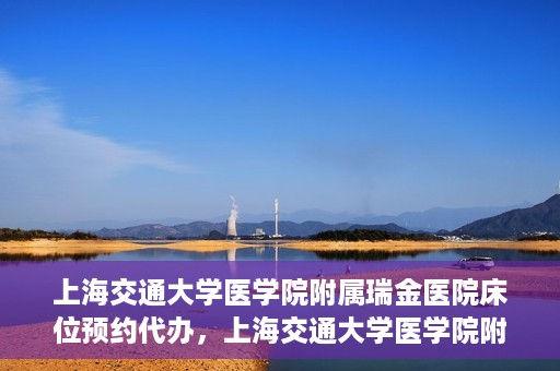 上海交通大学医学院附属瑞金医院床位预约代办，上海交通大学医学院附属瑞金医院床位预约代办服务详解