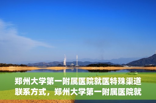 郑州大学第一附属医院就医特殊渠道联系方式，郑州大学第一附属医院就医特殊渠道联系方式详解，一站式解决您的就医难题