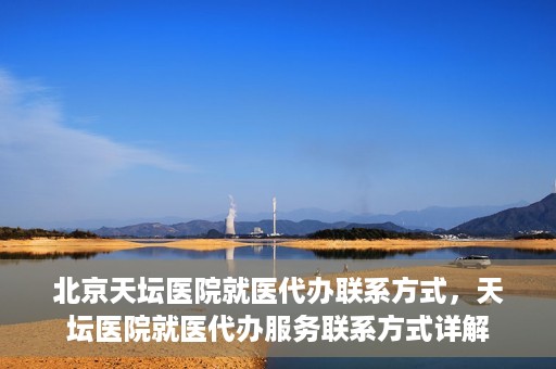 北京天坛医院就医代办联系方式，天坛医院就医代办服务联系方式详解
