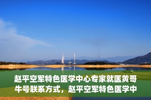 赵平空军特色医学中心专家就医黄哥牛号联系方式，赵平空军特色医学中心专家黄哥牛联系方式及就医指南