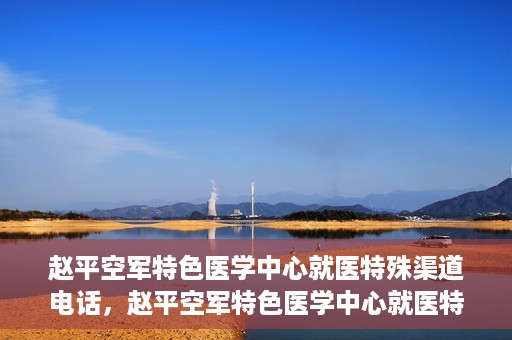 赵平空军特色医学中心就医特殊渠道电话，赵平空军特色医学中心就医特殊渠道专线电话详解