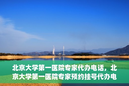 北京大学第一医院专家代办电话，北京大学第一医院专家预约挂号代办电话咨询服务