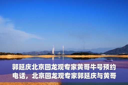 郭延庆北京回龙观专家黄哥牛号预约电话，北京回龙观专家郭延庆与黄哥牛号，预约电话及专业解读