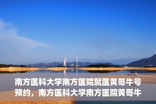 南方医科大学南方医院就医黄哥牛号预约，南方医科大学南方医院黄哥牛号预约就医攻略