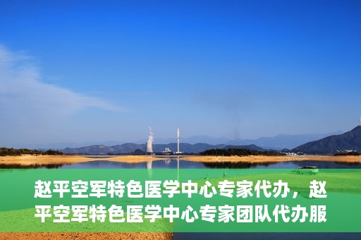 赵平空军特色医学中心专家代办，赵平空军特色医学中心专家团队代办服务解析