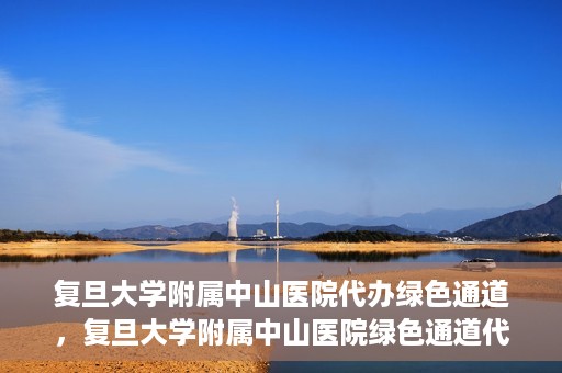 复旦大学附属中山医院代办绿色通道，复旦大学附属中山医院绿色通道代办服务详解