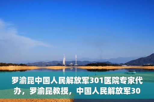 罗渝昆中国人民解放军301医院专家代办，罗渝昆教授，中国人民解放军301医院权威专家深度解读健康之道