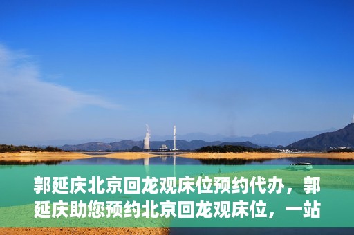 郭延庆北京回龙观床位预约代办，郭延庆助您预约北京回龙观床位，一站式便捷服务