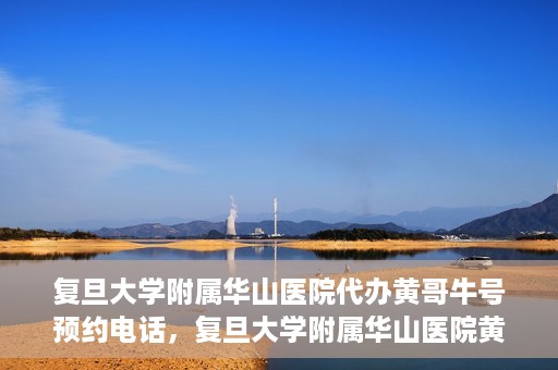 复旦大学附属华山医院代办黄哥牛号预约电话，复旦大学附属华山医院黄哥牛号预约代办服务联系电话解析