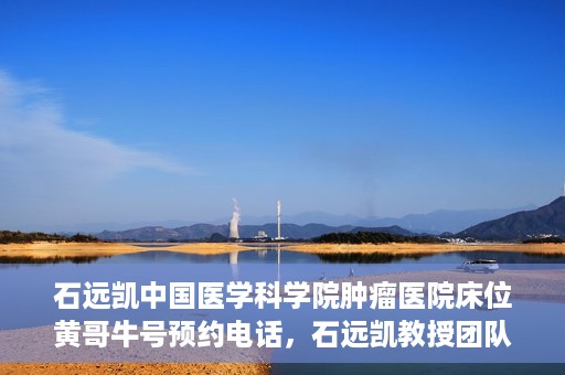石远凯中国医学科学院肿瘤医院床位黄哥牛号预约电话，石远凯教授团队预约电话及中国医学科学院肿瘤医院床位预约攻略