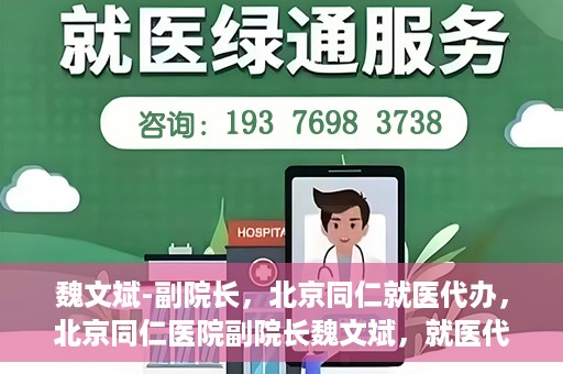 魏文斌-副院长，北京同仁就医代办，北京同仁医院副院长魏文斌，就医代办的专业解读与实践