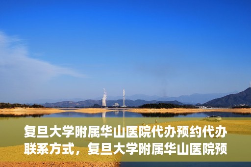 复旦大学附属华山医院代办预约代办联系方式，复旦大学附属华山医院预约代办服务联系方式及指南