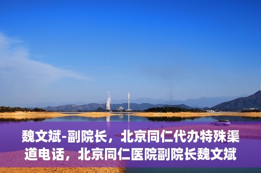 魏文斌-副院长，北京同仁代办特殊渠道电话，北京同仁医院副院长魏文斌的特殊渠道电话代办服务解析