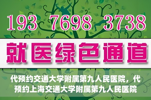代预约交通大学附属第九人民医院，代预约上海交通大学附属第九人民医院服务体验解析