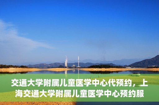 交通大学附属儿童医学中心代预约，上海交通大学附属儿童医学中心预约服务详解