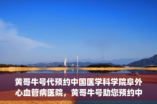 黄哥牛号代预约中国医学科学院阜外心血管病医院，黄哥牛号助您预约中国医学科学院阜外心血管病医院专家号