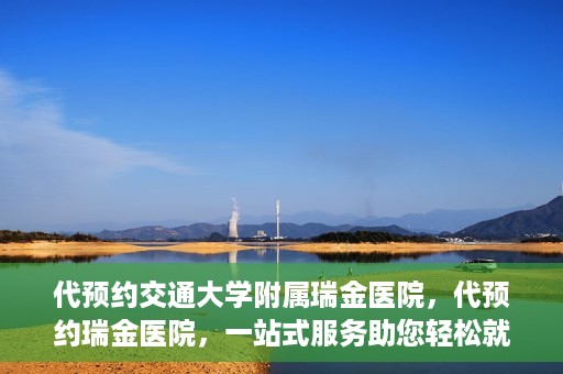代预约交通大学附属瑞金医院，代预约瑞金医院，一站式服务助您轻松就医