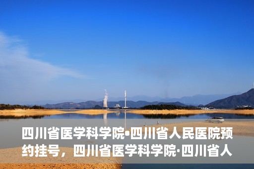 四川省医学科学院•四川省人民医院预约挂号，四川省医学科学院·四川省人民医院便捷预约挂号服务指南