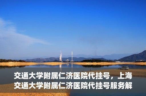 交通大学附属仁济医院代挂号，上海交通大学附属仁济医院代挂号服务解析