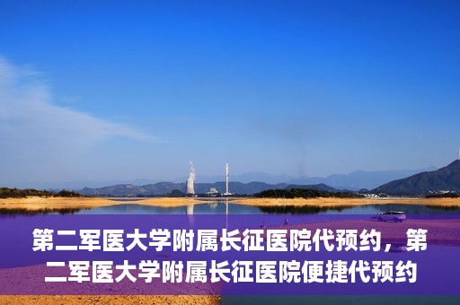 第二军医大学附属长征医院代预约，第二军医大学附属长征医院便捷代预约服务