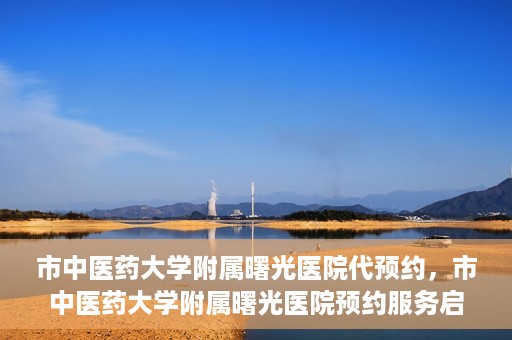 市中医药大学附属曙光医院代预约，市中医药大学附属曙光医院预约服务启动，便捷就医新体验