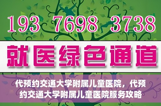 代预约交通大学附属儿童医院，代预约交通大学附属儿童医院服务攻略