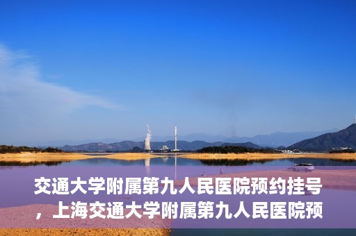 交通大学附属第九人民医院预约挂号，上海交通大学附属第九人民医院预约挂号指南