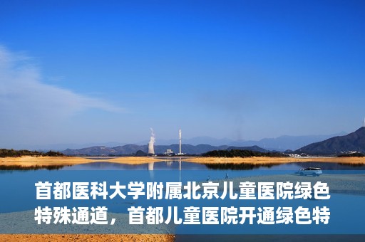 首都医科大学附属北京儿童医院绿色特殊通道，首都儿童医院开通绿色特殊通道，助力儿童健康守护