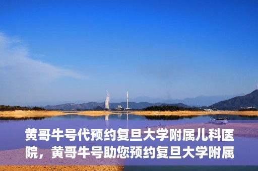 黄哥牛号代预约复旦大学附属儿科医院，黄哥牛号助您预约复旦大学附属儿科医院专家号