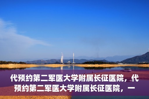 代预约第二军医大学附属长征医院，代预约第二军医大学附属长征医院，一站式便捷就医服务