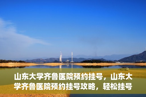 山东大学齐鲁医院预约挂号，山东大学齐鲁医院预约挂号攻略，轻松挂号，无忧就医