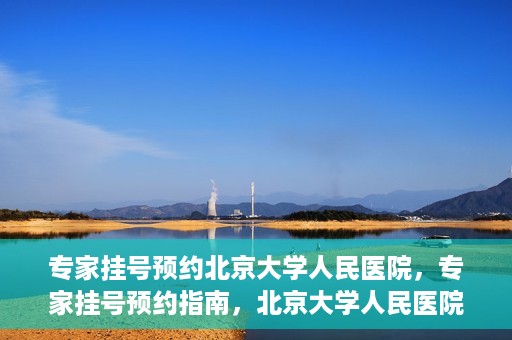 专家挂号预约北京大学人民医院，专家挂号预约指南，北京大学人民医院就医攻略