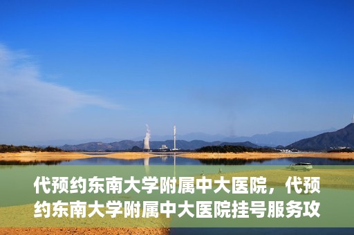 代预约东南大学附属中大医院，代预约东南大学附属中大医院挂号服务攻略