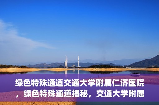 绿色特殊通道交通大学附属仁济医院，绿色特殊通道揭秘，交通大学附属仁济医院的探索与实践