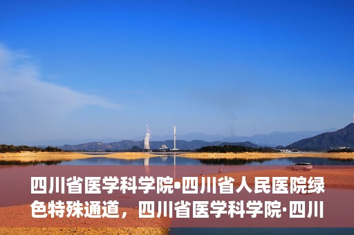 四川省医学科学院•四川省人民医院绿色特殊通道，四川省医学科学院·四川省人民医院启动绿色特殊通道，助力健康四川建设