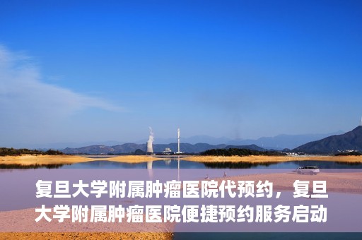 复旦大学附属肿瘤医院代预约，复旦大学附属肿瘤医院便捷预约服务启动