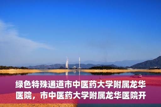 绿色特殊通道市中医药大学附属龙华医院，市中医药大学附属龙华医院开通绿色特殊通道服务