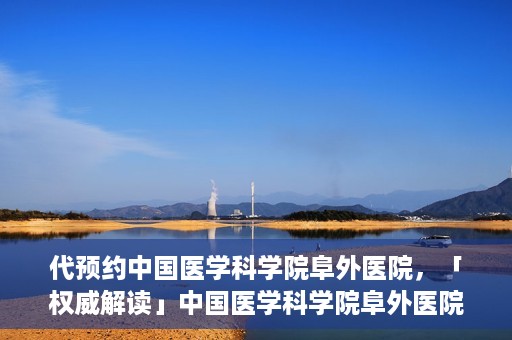 代预约中国医学科学院阜外医院，「权威解读」中国医学科学院阜外医院预约指南与就医体验分享