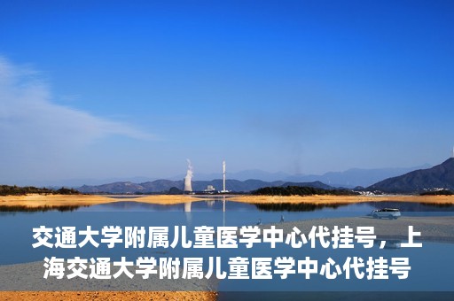 交通大学附属儿童医学中心代挂号，上海交通大学附属儿童医学中心代挂号服务解析