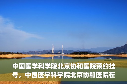 中国医学科学院北京协和医院预约挂号，中国医学科学院北京协和医院在线预约挂号攻略
