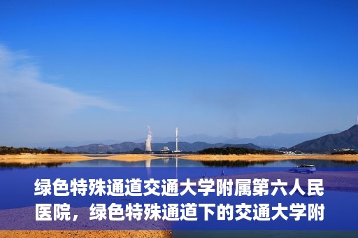 绿色特殊通道交通大学附属第六人民医院，绿色特殊通道下的交通大学附属第六人民医院探索