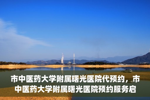 市中医药大学附属曙光医院代预约，市中医药大学附属曙光医院预约服务启动，便捷就医新体验