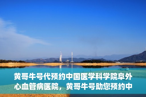 黄哥牛号代预约中国医学科学院阜外心血管病医院，黄哥牛号助您预约中国医学科学院阜外心血管病医院专家号