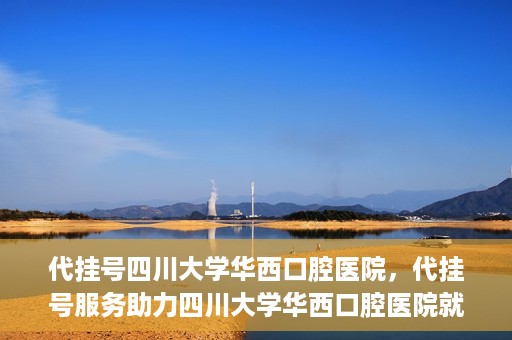 代挂号四川大学华西口腔医院，代挂号服务助力四川大学华西口腔医院就医体验升级