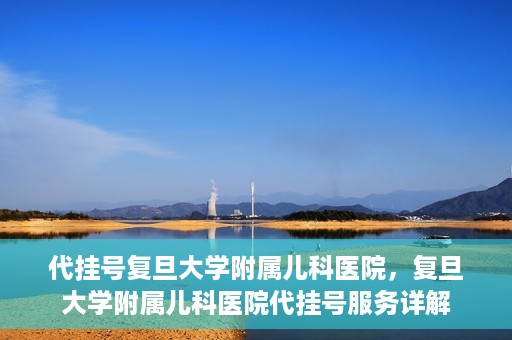 代挂号复旦大学附属儿科医院，复旦大学附属儿科医院代挂号服务详解