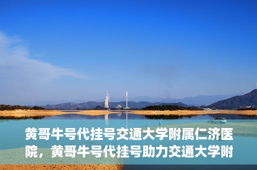 黄哥牛号代挂号交通大学附属仁济医院，黄哥牛号代挂号助力交通大学附属仁济医院就医体验提升