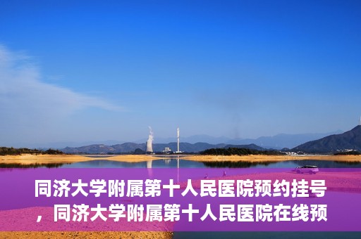 同济大学附属第十人民医院预约挂号，同济大学附属第十人民医院在线预约挂号攻略