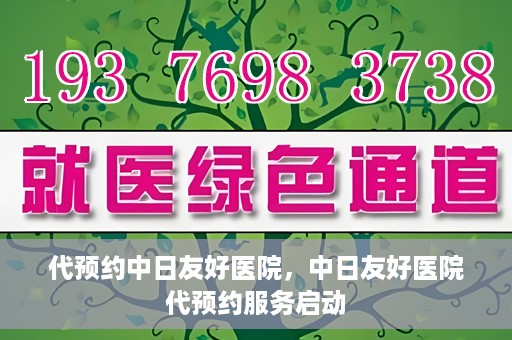 代预约中日友好医院，中日友好医院代预约服务启动