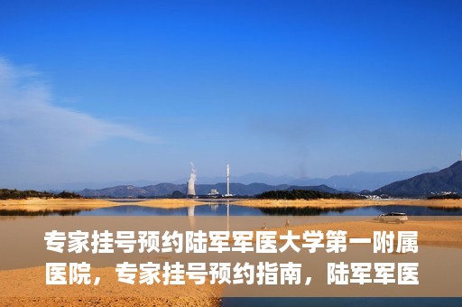 专家挂号预约陆军军医大学第一附属医院，专家挂号预约指南，陆军军医大学第一附属医院就医攻略