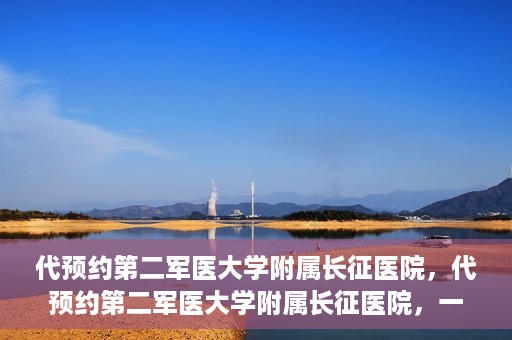 代预约第二军医大学附属长征医院，代预约第二军医大学附属长征医院，一站式便捷就医服务